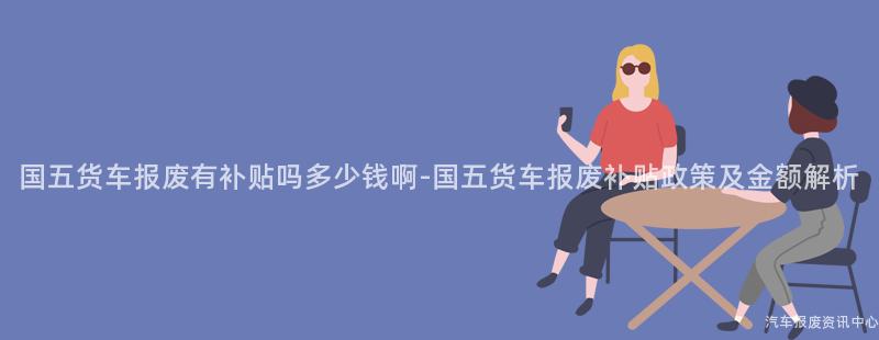 国五货车报废有补贴吗多少钱啊-国五货车报废补贴政策及金额解析