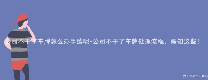 公司不干了车牌怎么办手续呢-公司不干了车牌处理流程，需知这些！