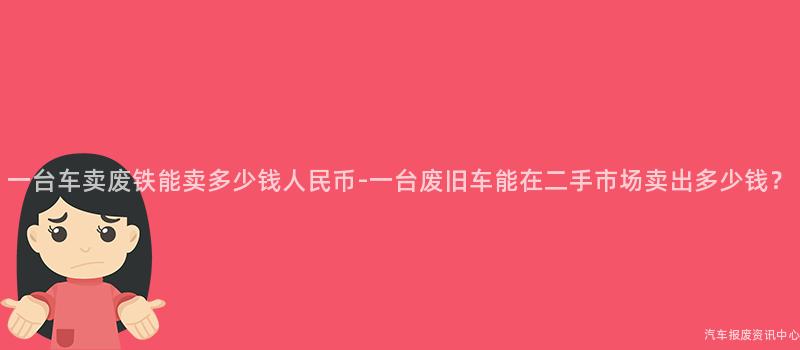一台车卖废铁能卖多少钱人民币-一台废旧车能在二手市场卖出多少钱？