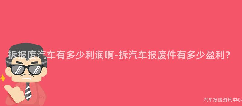 拆报废汽车有多少利润啊-拆汽车报废件有多少盈利？