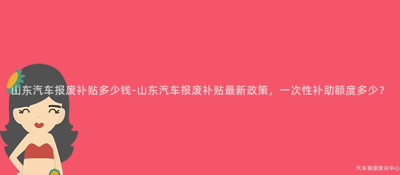 山东汽车报废补贴多少钱-山东汽车报废补贴最新政策，一次性补助额度多少？
