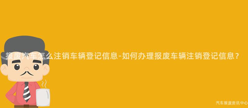报废汽车怎么注销车辆登记信息-如何办理报废车辆注销登记信息？