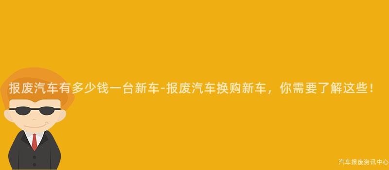 报废汽车有多少钱一台新车-报废汽车换购新车，你需要了解这些！