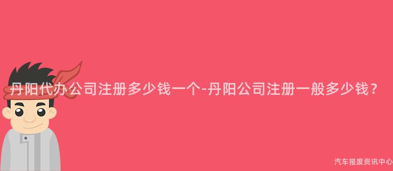 丹阳代办公司注册多少钱一个-丹阳公司注册一般多少钱？