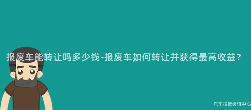 报废车能转让吗多少钱-报废车如何转让并获得最高收益？