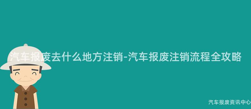 汽车报废去什么地方注销-汽车报废注销流程全攻略