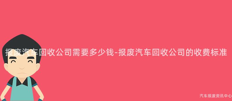 报废汽车回收公司需要多少钱-报废汽车回收公司的收费标准