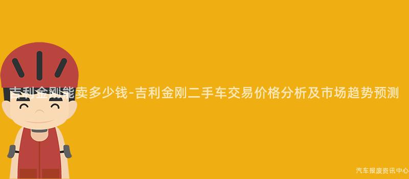 吉利金刚能卖多少钱-吉利金刚二手车交易价格分析及市场趋势预测