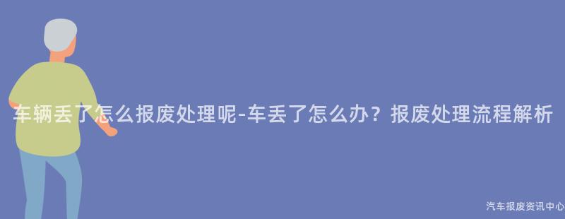 车辆丢了怎么报废处理呢-车丢了怎么办？报废处理流程解析