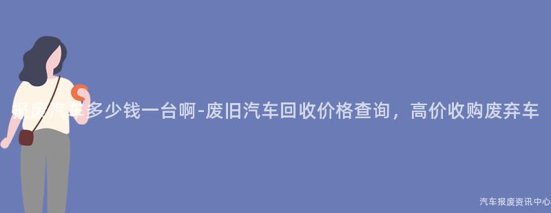 报废汽车多少钱一台啊-废旧汽车回收价格查询，高价收购废弃车
