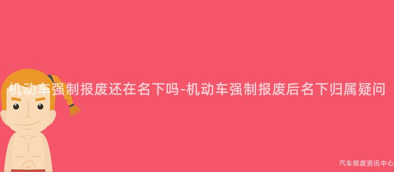 机动车强制报废还在名下吗-机动车强制报废后名下归属疑问