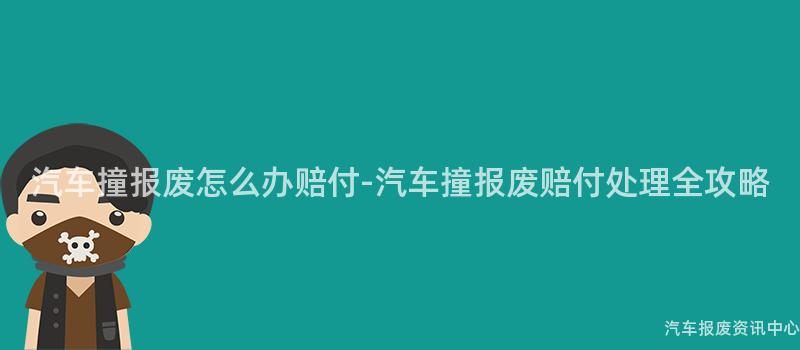 汽车撞报废怎么办赔付-汽车撞报废赔付处理全攻略