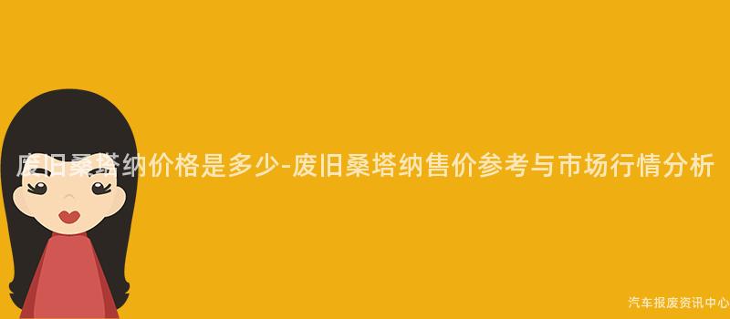 废旧桑塔纳价格是多少-废旧桑塔纳售价参考与市场行情分析