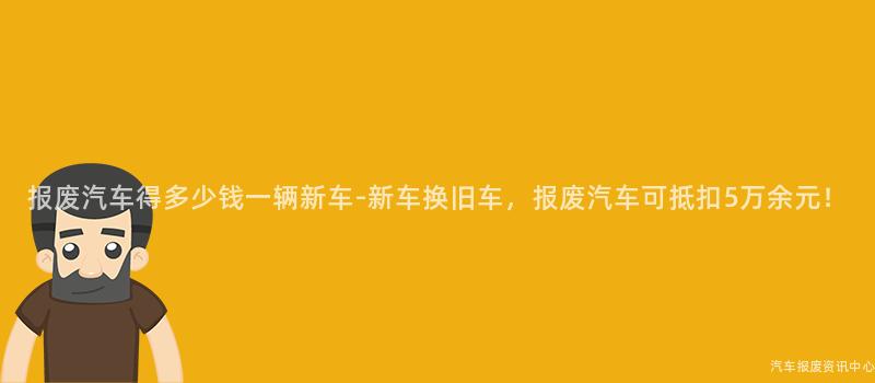 报废汽车得多少钱一辆新车-新车换旧车，报废汽车可抵扣5万余元！
