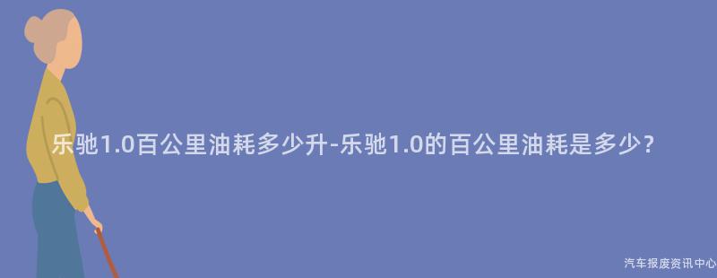 乐驰1.0百公里油耗多少升-乐驰1.0的百公里油耗是多少？
