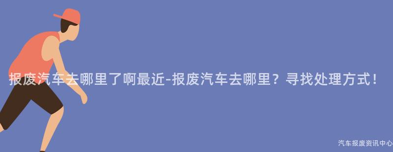 报废汽车去哪里了啊最近-报废汽车去哪里？寻找处理方式！