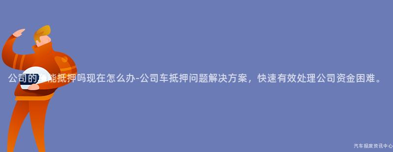 公司的车能抵押吗现在怎么办-公司车抵押问题解决方案，快速有效处理公司资金困难。