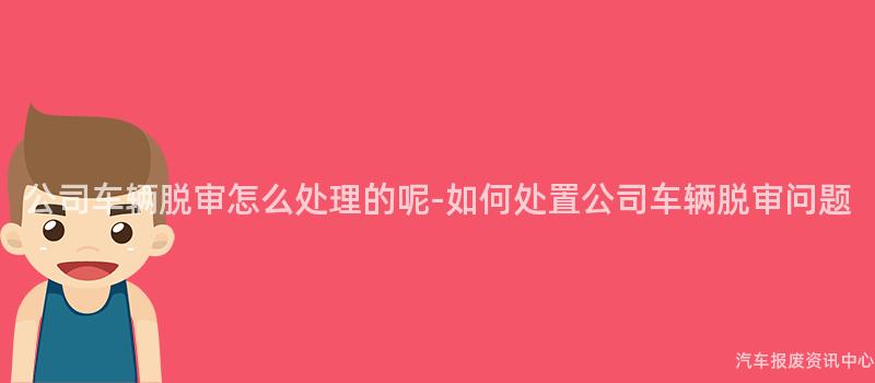 公司车辆脱审怎么处理的呢-如何处置公司车辆脱审问题