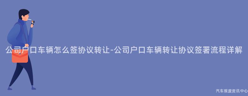公司户口车辆怎么签协议转让-公司户口车辆转让协议签署流程详解