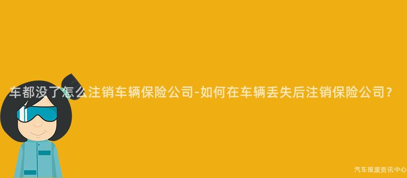车都没了怎么注销车辆保险公司-如何在车辆丢失后注销保险公司？