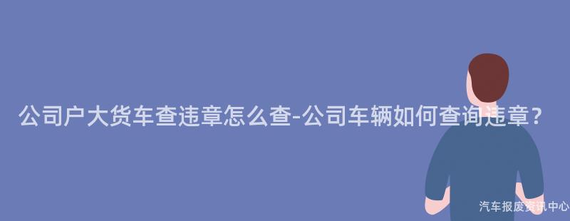 公司户大货车查违章怎么查-公司车辆如何查询违章？