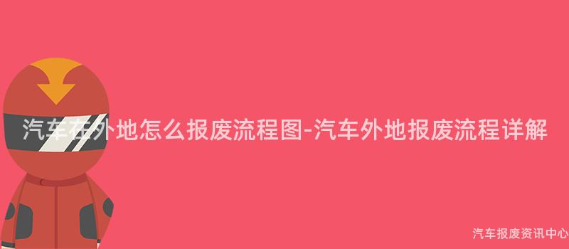 汽车在外地怎么报废流程图-汽车外地报废流程详解