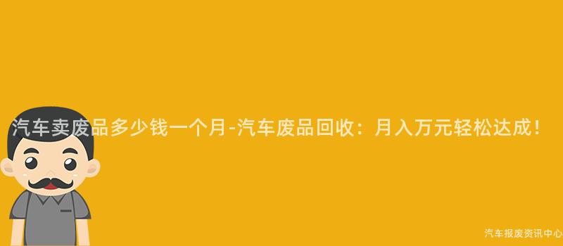 汽车卖废品多少钱一个月-汽车废品回收：月入万元轻松达成！