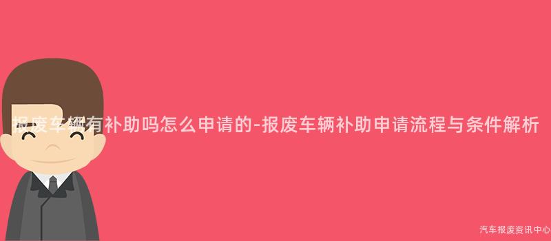 报废车辆有补助吗怎么申请的-报废车辆补助申请流程与条件解析