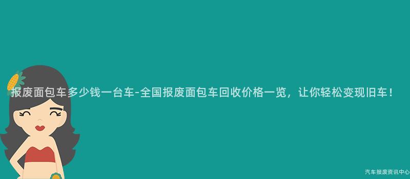 报废面包车多少钱一台车-全国报废面包车回收价格一览，让你轻松变现旧车！