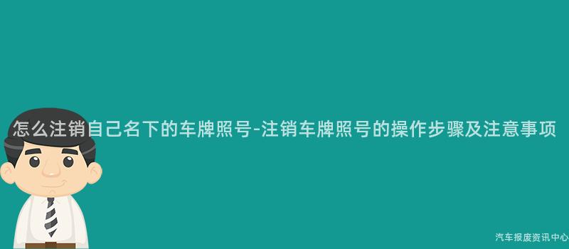 怎么注销自己名下的车牌照号-注销车牌照号的操作步骤及注意事项