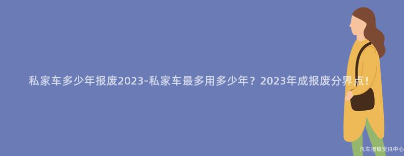 私家车多少年报废2023-私家车最多用多少年？2023年成报废分界点！