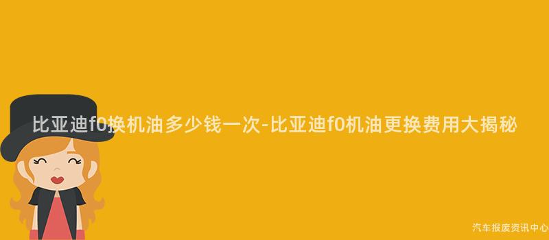 比亚迪f0换机油多少钱一次-比亚迪f0机油更换费用大揭秘