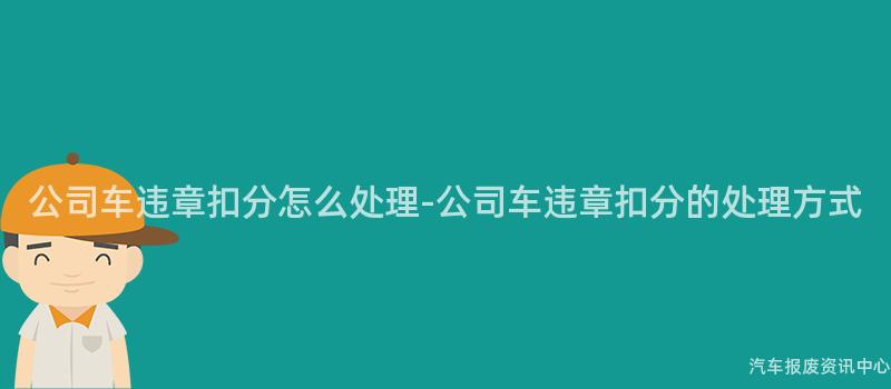 公司车违章扣分怎么处理-公司车违章扣分的处理方式