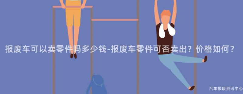 报废车可以卖零件吗多少钱-报废车零件可否卖出？价格如何？