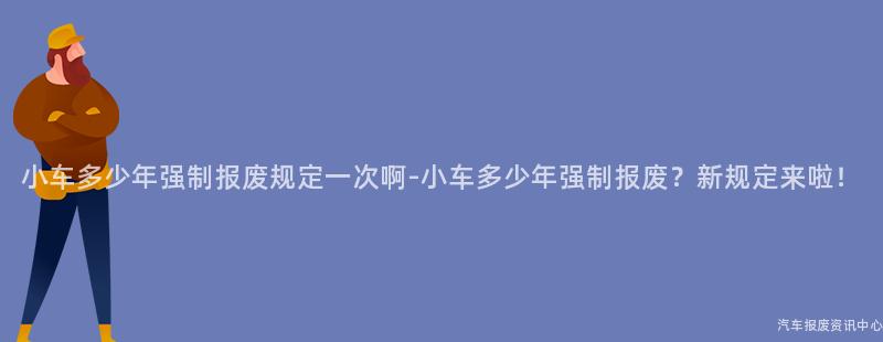 小车多少年强制报废规定一次啊-小车多少年强制报废？新规定来啦！