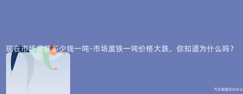 现在市场废铁多少钱一吨-市场废铁一吨价格大跌，你知道为什么吗？