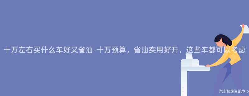 十万左右买什么车好又省油-十万预算，省油实用好开，这些车都可以考虑