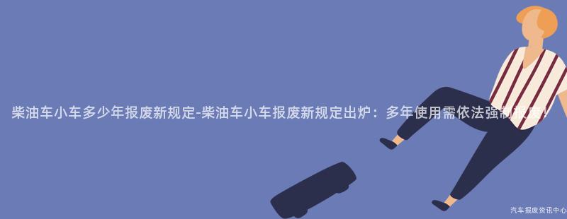 柴油车小车多少年报废新规定-柴油车小车报废新规定出炉：多年使用需依法强制报废！