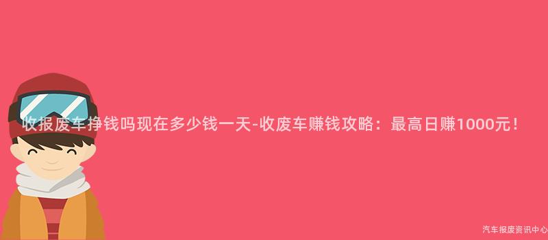 收报废车挣钱吗现在多少钱一天-收废车赚钱攻略：最高日赚1000元！