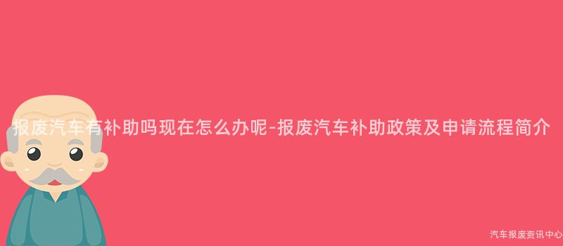 报废汽车有补助吗现在怎么办呢-报废汽车补助政策及申请流程简介