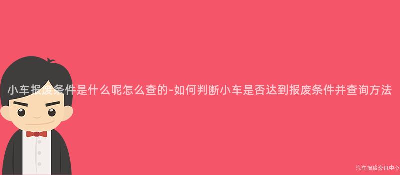 小车报废条件是什么呢怎么查的-如何判断小车是否达到报废条件并查询方法