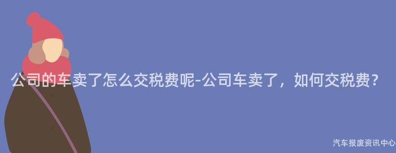 公司的车卖了怎么交税费呢-公司车卖了，如何交税费？