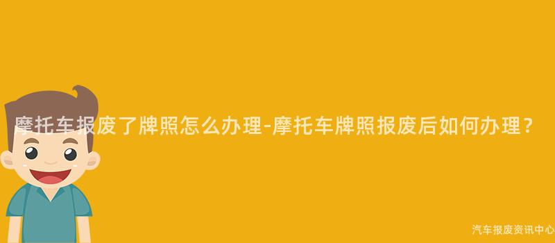 摩托车报废了牌照怎么办理-摩托车牌照报废后如何办理？