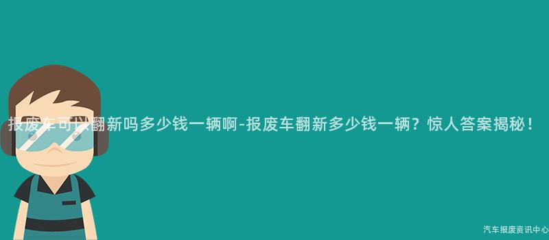 报废车可以翻新吗多少钱一辆啊-报废车翻新多少钱一辆？惊人答案揭秘！