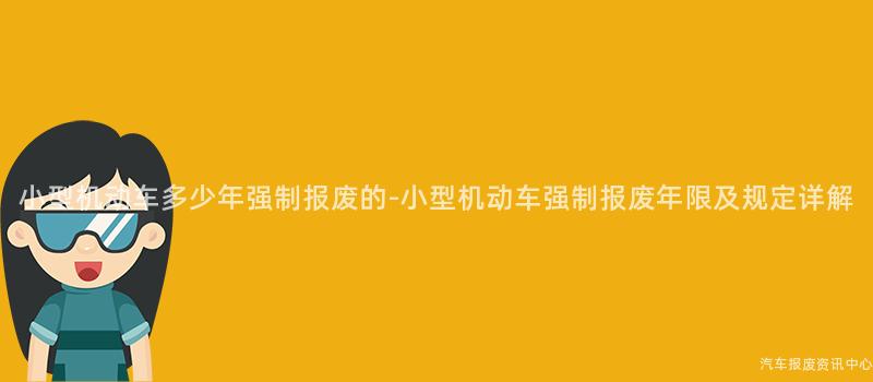 小型机动车多少年强制报废的-小型机动车强制报废年限及规定详解
