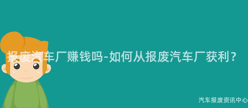 报废汽车厂赚钱吗-如何从报废汽车厂获利？