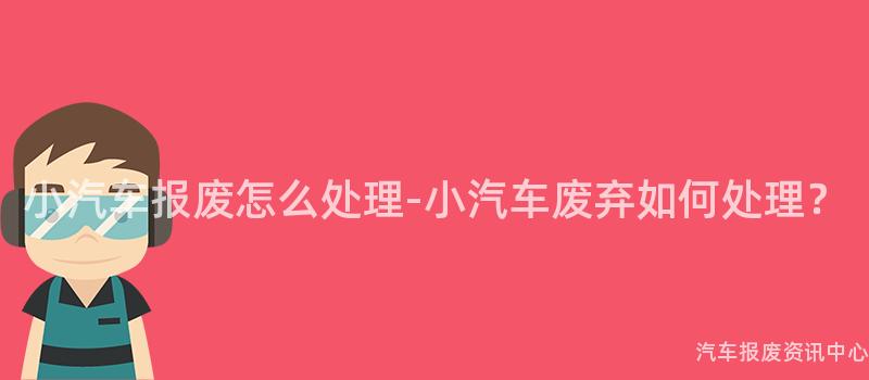 小汽车报废怎么处理-小汽车废弃如何处理？