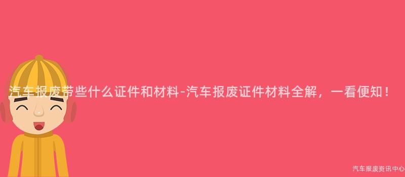 汽车报废带些什么证件和材料-汽车报废证件材料全解，一看便知！