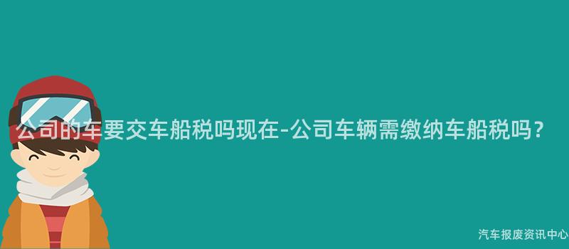 公司的车要交车船税吗现在-公司车辆需缴纳车船税吗？