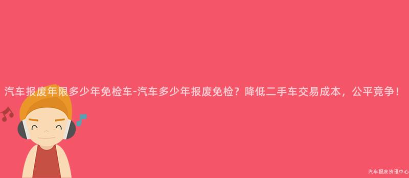 汽车报废年限多少年免检车-汽车多少年报废免检？降低二手车交易成本，公平竞争！